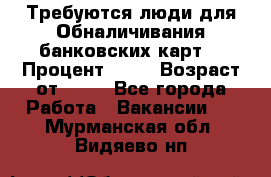 Требуются люди для Обналичивания банковских карт  › Процент ­ 25 › Возраст от ­ 18 - Все города Работа » Вакансии   . Мурманская обл.,Видяево нп